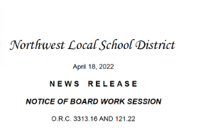 Northwest Local School District   April 18, 2022   N E W S    R E L E A S E    NOTICE OF BOARD WORK SESSION    O.R.C. 3313.16 AND 121.22 