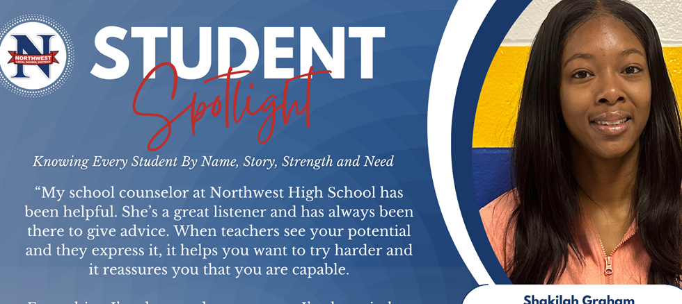 Student Spotlight: Knowing Every Student By Name, Story, Strength and Need  “My school counselor at Northwest High School has been helpful. She’s a great listener and has always been there to give advice. When teachers see your potential and they express it, it helps you want to try harder and it reassures you that you are capable.